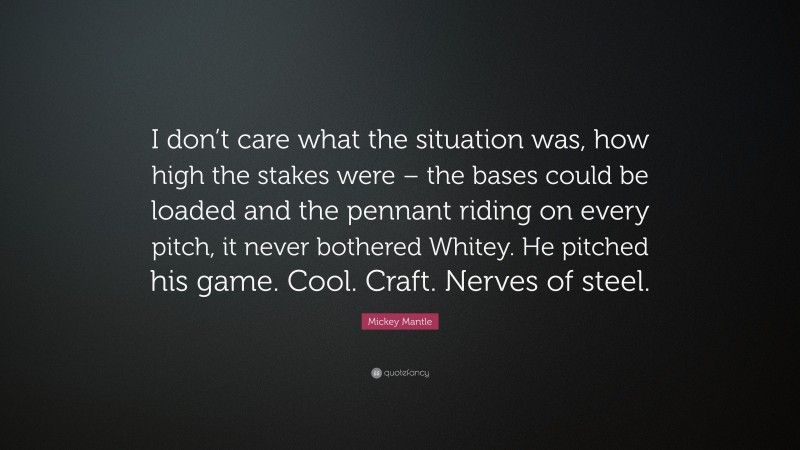 Mickey Mantle Quote: “I don’t care what the situation was, how high the stakes were – the bases could be loaded and the pennant riding on every pitch, it never bothered Whitey. He pitched his game. Cool. Craft. Nerves of steel.”