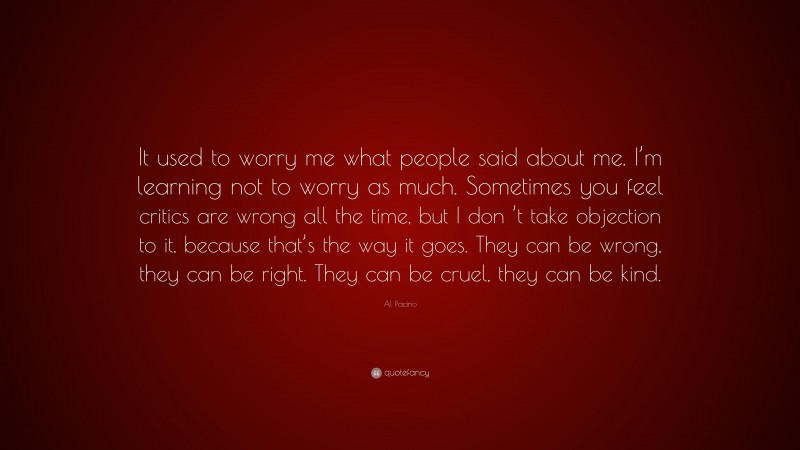 Al Pacino Quote: “It used to worry me what people said about me. I’m learning not to worry as much. Sometimes you feel critics are wrong all the time, but I don ’t take objection to it, because that’s the way it goes. They can be wrong, they can be right. They can be cruel, they can be kind.”