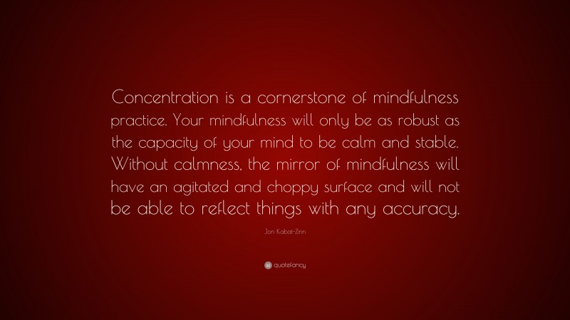 Jon Kabat-Zinn Quote: “Concentration is a cornerstone of mindfulness practice. Your mindfulness will only be as robust as the capacity of your mind to be calm and stable. Without calmness, the mirror of mindfulness will have an agitated and choppy surface and will not be able to reflect things with any accuracy.”