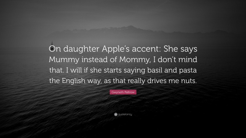 Gwyneth Paltrow Quote: “On daughter Apple’s accent: She says Mummy instead of Mommy, I don’t mind that. I will if she starts saying basil and pasta the English way, as that really drives me nuts.”