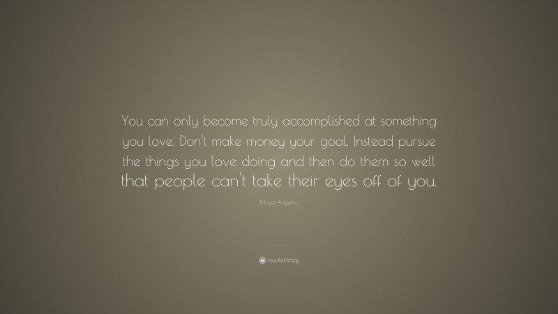 Maya Angelou Quote: “You can only become truly accomplished at something you love. Don’t make money your goal. Instead pursue the things you love doing and then do them so well that people can’t take their eyes off of you.”