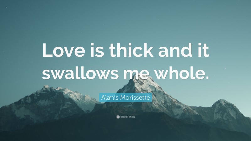 Alanis Morissette Quote: “Love is thick and it swallows me whole.”