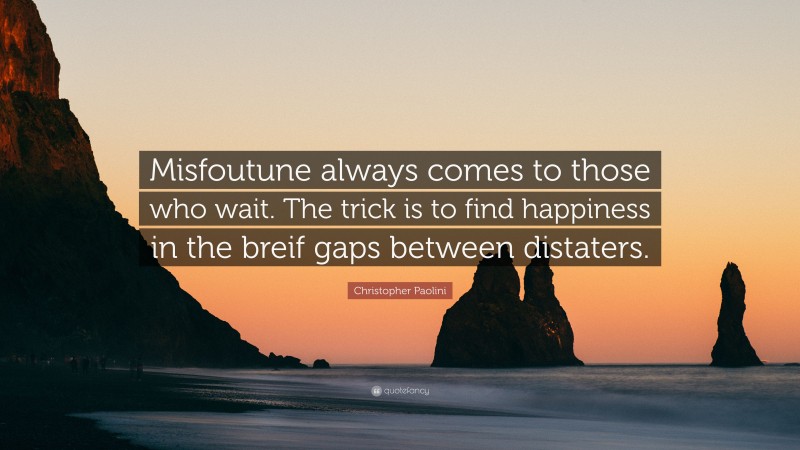 Christopher Paolini Quote: “Misfoutune always comes to those who wait. The trick is to find happiness in the breif gaps between distaters.”