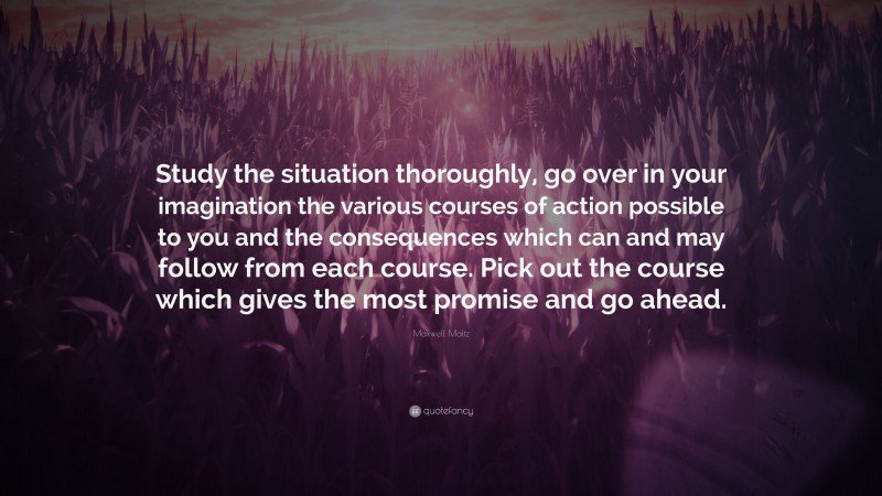 Maxwell Maltz Quote: “Study the situation thoroughly, go over in your imagination the various courses of action possible to you and the consequences which can and may follow from each course. Pick out the course which gives the most promise and go ahead.”