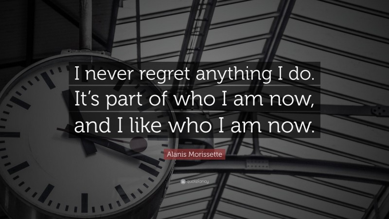 Alanis Morissette Quote: “I never regret anything I do. It’s part of who I am now, and I like who I am now.”
