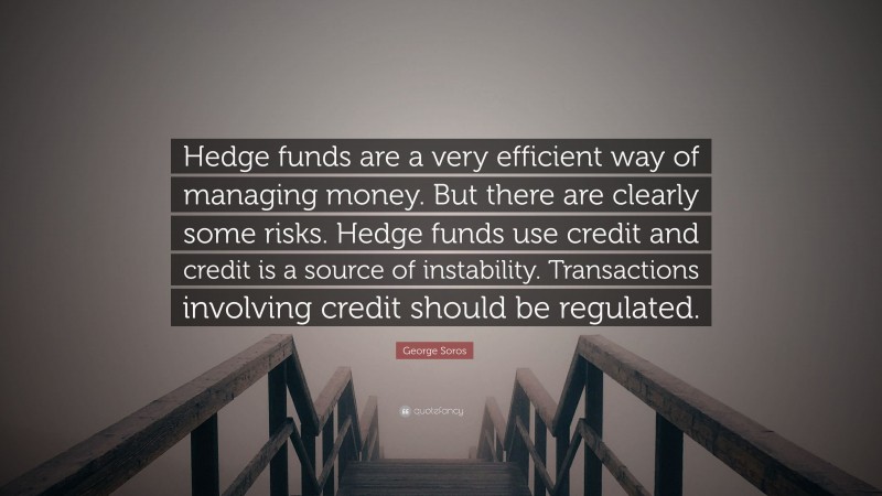 George Soros Quote: “Hedge funds are a very efficient way of managing money. But there are clearly some risks. Hedge funds use credit and credit is a source of instability. Transactions involving credit should be regulated.”