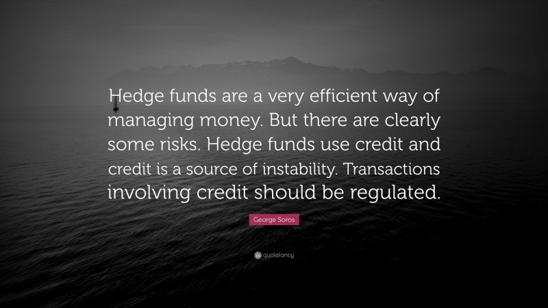 George Soros Quote: “Hedge funds are a very efficient way of managing money. But there are clearly some risks. Hedge funds use credit and credit is a source of instability. Transactions involving credit should be regulated.”