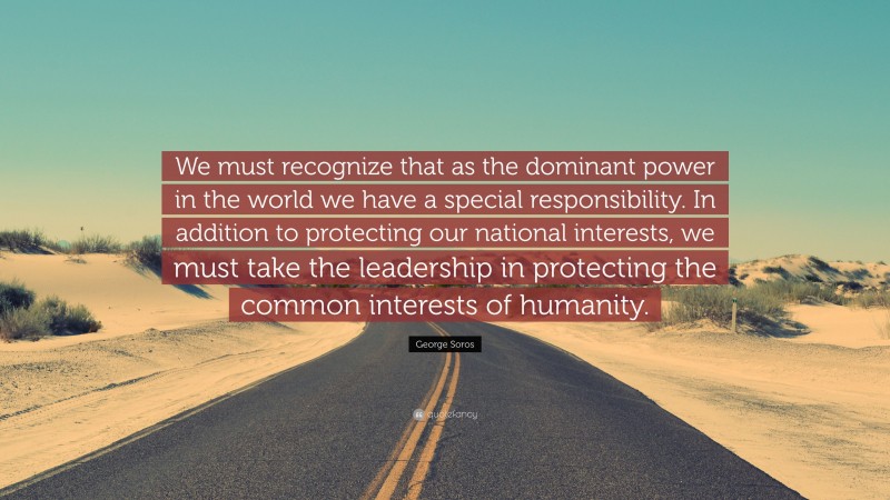 George Soros Quote: “We must recognize that as the dominant power in the world we have a special responsibility. In addition to protecting our national interests, we must take the leadership in protecting the common interests of humanity.”