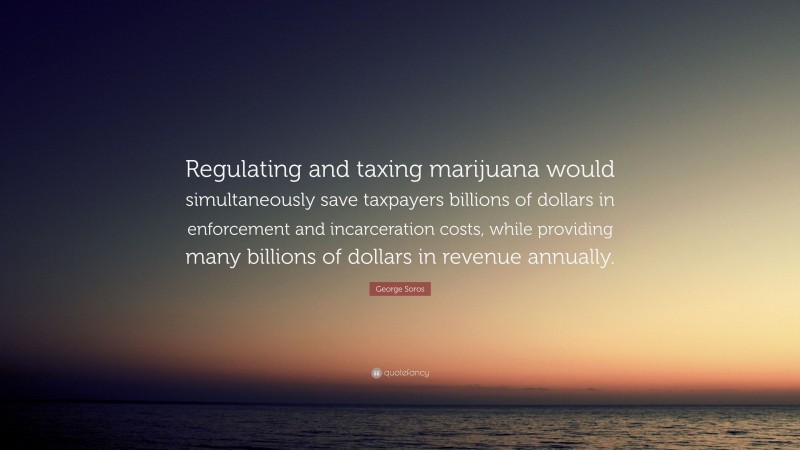 George Soros Quote: “Regulating and taxing marijuana would simultaneously save taxpayers billions of dollars in enforcement and incarceration costs, while providing many billions of dollars in revenue annually.”