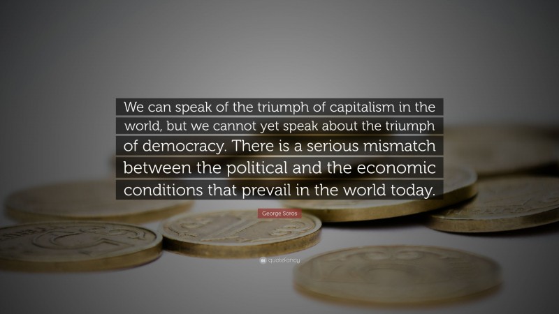 George Soros Quote: “We can speak of the triumph of capitalism in the world, but we cannot yet speak about the triumph of democracy. There is a serious mismatch between the political and the economic conditions that prevail in the world today.”