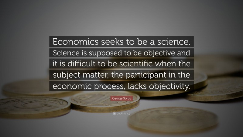 George Soros Quote: “Economics seeks to be a science. Science is supposed to be objective and it is difficult to be scientific when the subject matter, the participant in the economic process, lacks objectivity.”