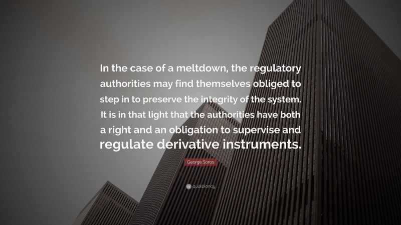 George Soros Quote: “In the case of a meltdown, the regulatory authorities may find themselves obliged to step in to preserve the integrity of the system. It is in that light that the authorities have both a right and an obligation to supervise and regulate derivative instruments.”