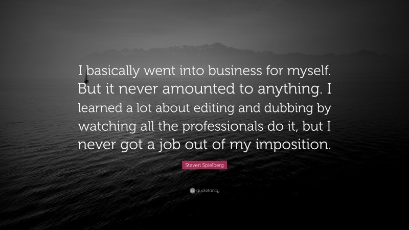 Steven Spielberg Quote: “I basically went into business for myself. But it never amounted to anything. I learned a lot about editing and dubbing by watching all the professionals do it, but I never got a job out of my imposition.”