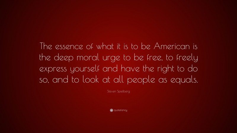 Steven Spielberg Quote: “The essence of what it is to be American is the deep moral urge to be free, to freely express yourself and have the right to do so, and to look at all people as equals.”