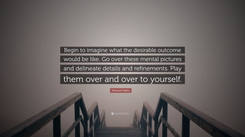 Maxwell Maltz Quote: “Begin to imagine what the desirable outcome would be like. Go over these mental pictures and delineate details and refinements. Play them over and over to yourself.”