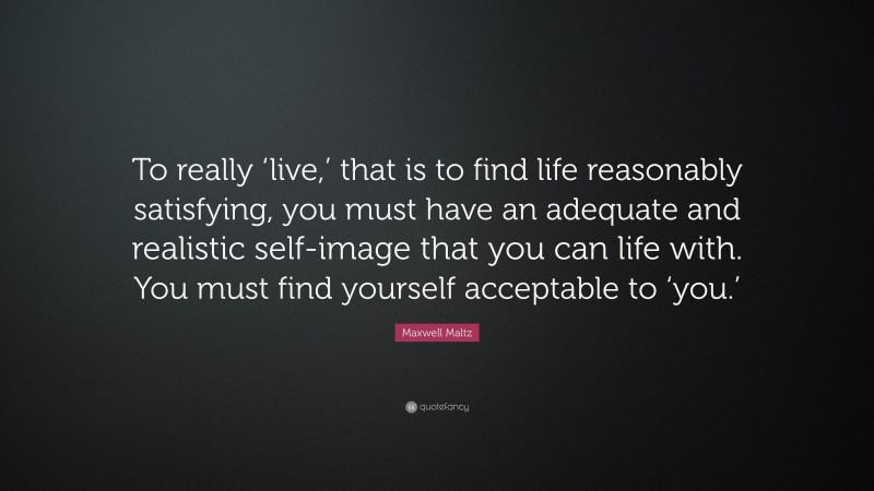 Maxwell Maltz Quote: “To really ‘live,’ that is to find life reasonably satisfying, you must have an adequate and realistic self-image that you can life with. You must find yourself acceptable to ‘you.’”