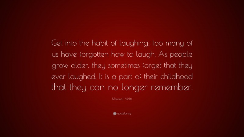 Maxwell Maltz Quote: “Get into the habit of laughing; too many of us have forgotten how to laugh. As people grow older, they sometimes forget that they ever laughed. It is a part of their childhood that they can no longer remember.”