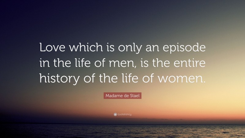 Madame de Stael Quote: “Love which is only an episode in the life of men, is the entire history of the life of women.”