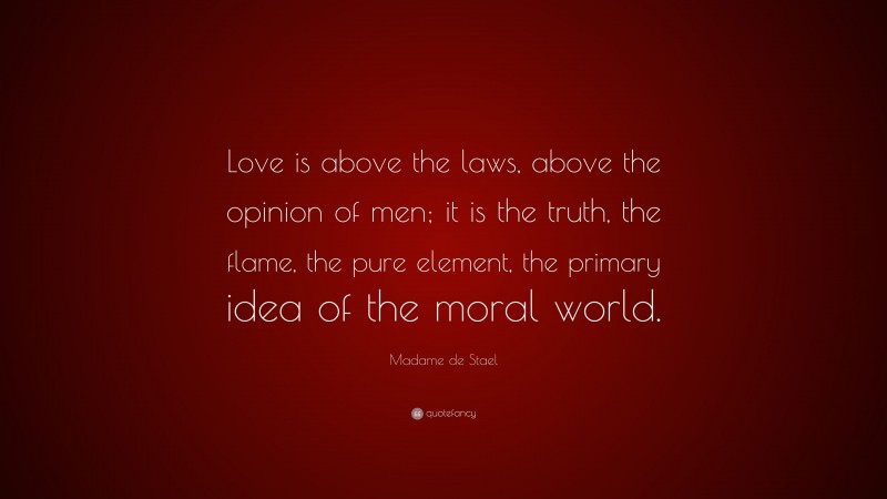 Madame de Stael Quote: “Love is above the laws, above the opinion of men; it is the truth, the flame, the pure element, the primary idea of the moral world.”