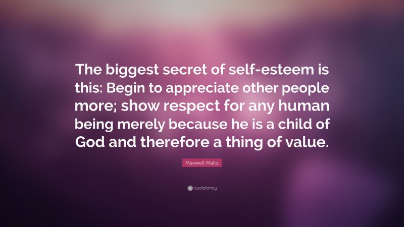 Maxwell Maltz Quote: “The biggest secret of self-esteem is this: Begin to appreciate other people more; show respect for any human being merely because he is a child of God and therefore a thing of value.”