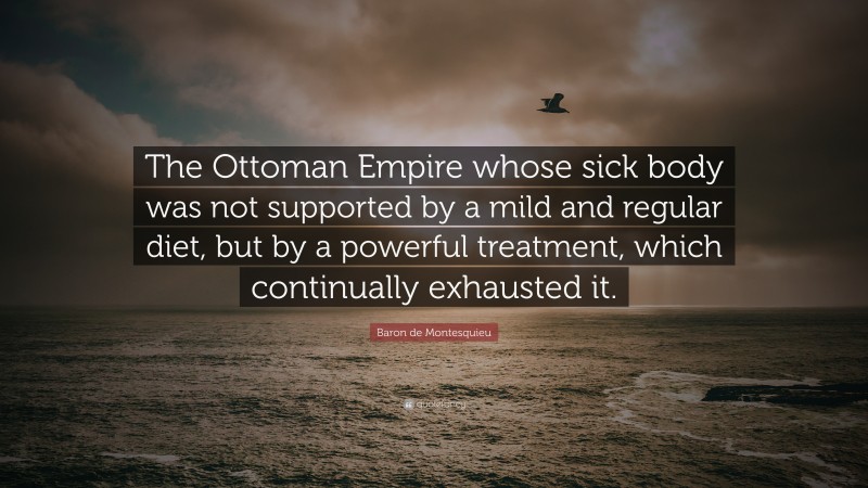 Baron de Montesquieu Quote: “The Ottoman Empire whose sick body was not supported by a mild and regular diet, but by a powerful treatment, which continually exhausted it.”