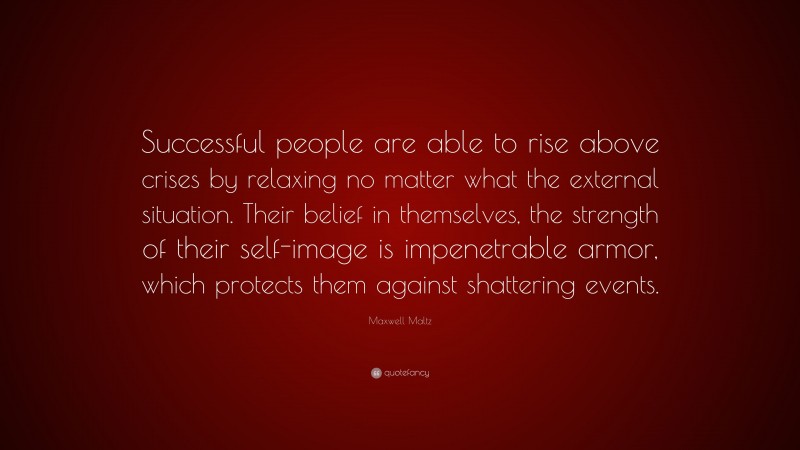 Maxwell Maltz Quote: “Successful people are able to rise above crises by relaxing no matter what the external situation. Their belief in themselves, the strength of their self-image is impenetrable armor, which protects them against shattering events.”