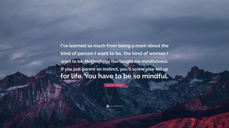 Gwyneth Paltrow Quote: “I’ve learned so much from being a mom about the kind of person I want to be, the kind of woman I want to be. Motherhood has taught me mindfulness. If you just parent on instinct, you’ll screw your kid up for life. You have to be so mindful.”