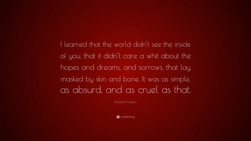 Khaled Hosseini Quote: “I learned that the world didn’t see the inside of you, that it didn’t care a whit about the hopes and dreams, and sorrows, that lay masked by skin and bone. It was as simple, as absurd, and as cruel as that.”