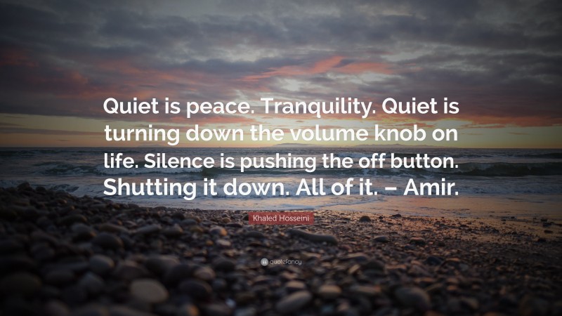 Khaled Hosseini Quote: “Quiet is peace. Tranquility. Quiet is turning down the volume knob on life. Silence is pushing the off button. Shutting it down. All of it. – Amir.”