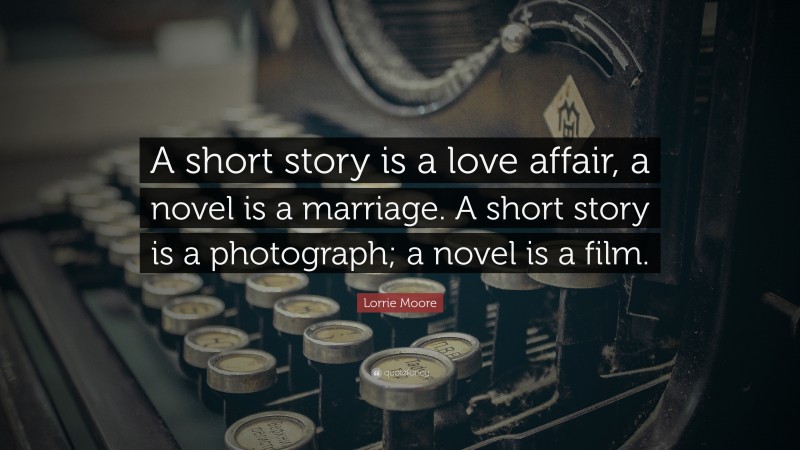 Lorrie Moore Quote: “A short story is a love affair, a novel is a marriage. A short story is a photograph; a novel is a film.”