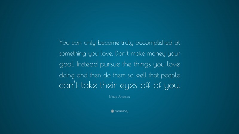 Maya Angelou Quote: “You can only become truly accomplished at something you love. Don’t make money your goal. Instead pursue the things you love doing and then do them so well that people can’t take their eyes off of you.”