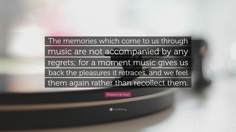 Madame de Stael Quote: “The memories which come to us through music are not accompanied by any regrets; for a moment music gives us back the pleasures it retraces, and we feel them again rather than recollect them.”