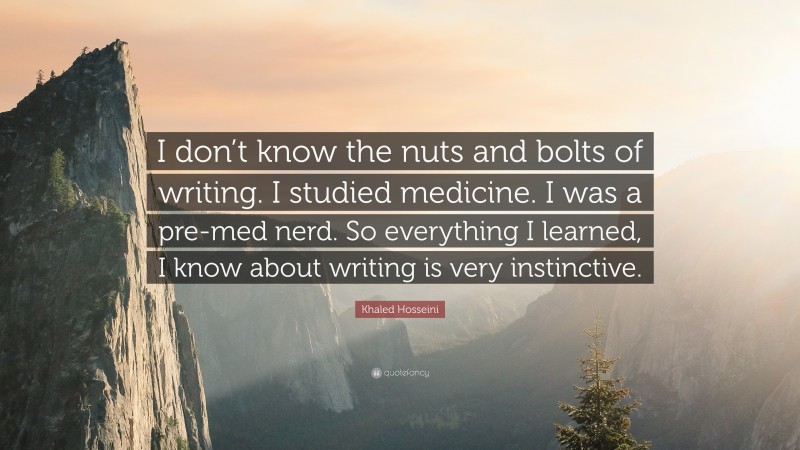 Khaled Hosseini Quote: “I don’t know the nuts and bolts of writing. I studied medicine. I was a pre-med nerd. So everything I learned, I know about writing is very instinctive.”