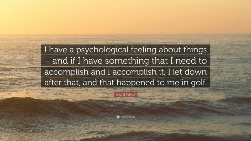 Arnold Palmer Quote: “I have a psychological feeling about things – and if I have something that I need to accomplish and I accomplish it, I let down after that, and that happened to me in golf.”