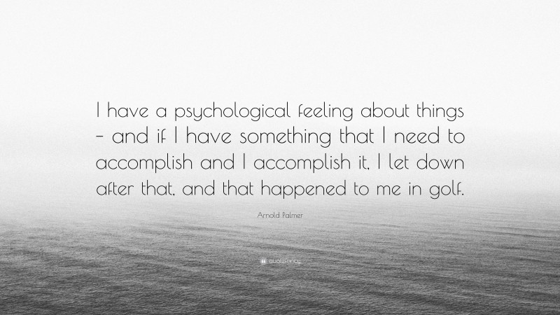 Arnold Palmer Quote: “I have a psychological feeling about things – and if I have something that I need to accomplish and I accomplish it, I let down after that, and that happened to me in golf.”