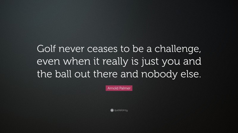 Arnold Palmer Quote: “Golf never ceases to be a challenge, even when it really is just you and the ball out there and nobody else.”