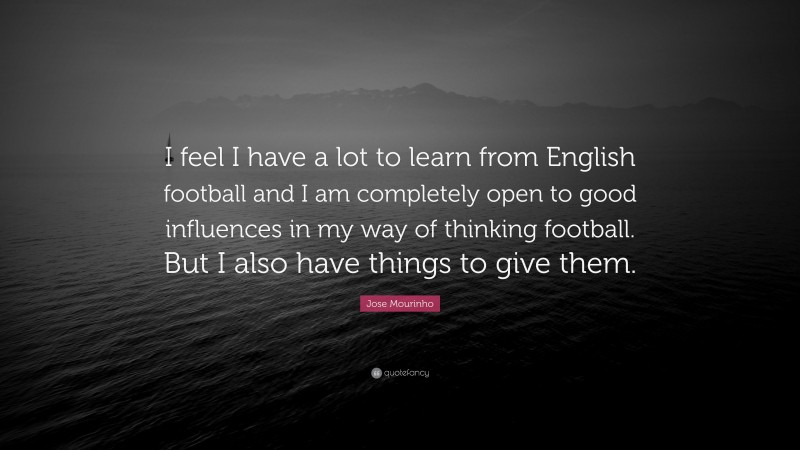 Jose Mourinho Quote: “I feel I have a lot to learn from English football and I am completely open to good influences in my way of thinking football. But I also have things to give them.”