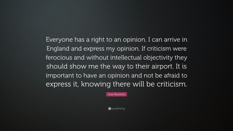 Jose Mourinho Quote: “Everyone has a right to an opinion. I can arrive in England and express my opinion. If criticism were ferocious and without intellectual objectivity they should show me the way to their airport. It is important to have an opinion and not be afraid to express it, knowing there will be criticism.”