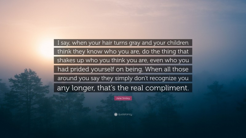 Jane Smiley Quote: “I say, when your hair turns gray and your children think they know who you are, do the thing that shakes up who you think you are, even who you had prided yourself on being. When all those around you say they simply don’t recognize you any longer, that’s the real compliment.”