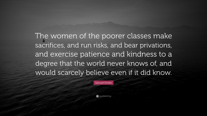 Samuel Smiles Quote: “The women of the poorer classes make sacrifices, and run risks, and bear privations, and exercise patience and kindness to a degree that the world never knows of, and would scarcely believe even if it did know.”