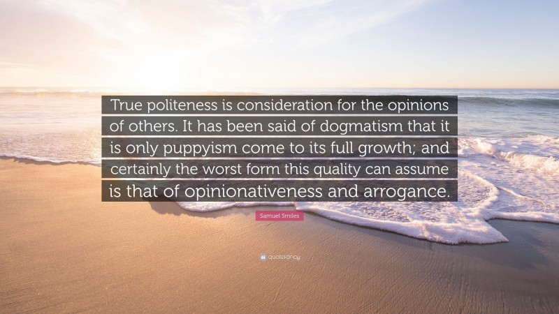 Samuel Smiles Quote: “True politeness is consideration for the opinions of others. It has been said of dogmatism that it is only puppyism come to its full growth; and certainly the worst form this quality can assume is that of opinionativeness and arrogance.”