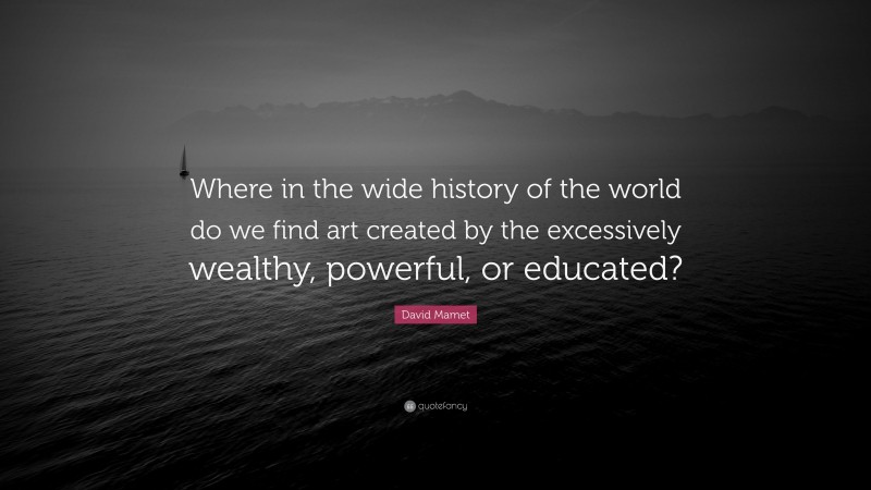 David Mamet Quote: “Where in the wide history of the world do we find art created by the excessively wealthy, powerful, or educated?”