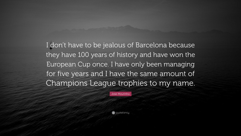 Jose Mourinho Quote: “I don’t have to be jealous of Barcelona because they have 100 years of history and have won the European Cup once. I have only been managing for five years and I have the same amount of Champions League trophies to my name.”
