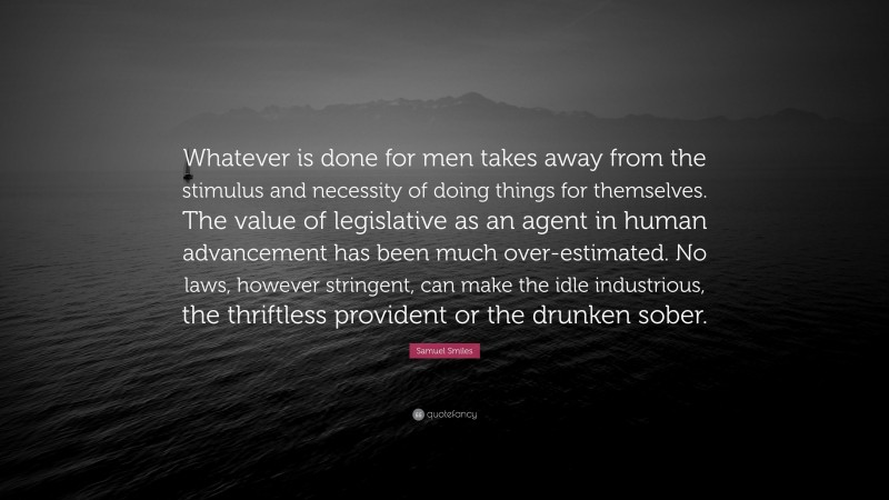 Samuel Smiles Quote: “Whatever is done for men takes away from the stimulus and necessity of doing things for themselves. The value of legislative as an agent in human advancement has been much over-estimated. No laws, however stringent, can make the idle industrious, the thriftless provident or the drunken sober.”