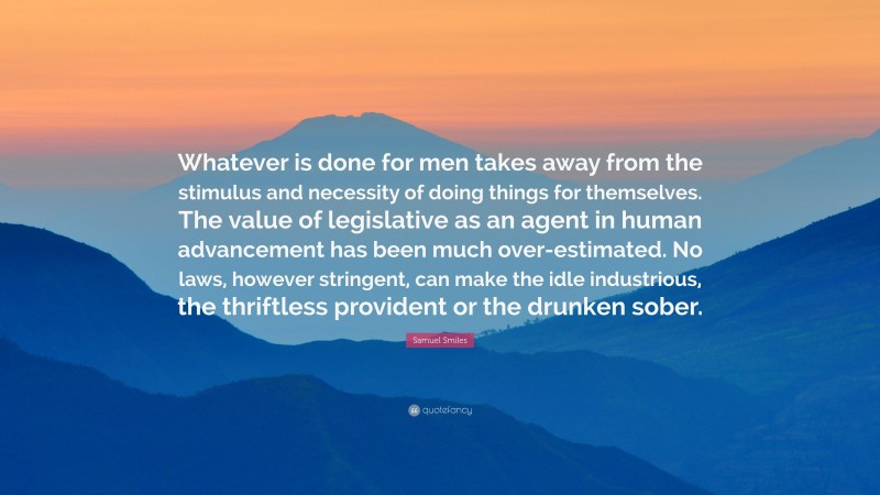 Samuel Smiles Quote: “Whatever is done for men takes away from the stimulus and necessity of doing things for themselves. The value of legislative as an agent in human advancement has been much over-estimated. No laws, however stringent, can make the idle industrious, the thriftless provident or the drunken sober.”