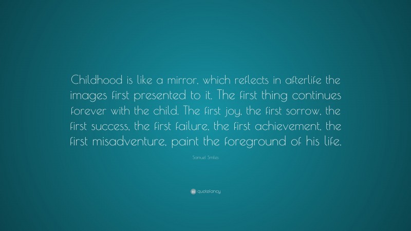 Samuel Smiles Quote: “Childhood is like a mirror, which reflects in afterlife the images first presented to it. The first thing continues forever with the child. The first joy, the first sorrow, the first success, the first failure, the first achievement, the first misadventure, paint the foreground of his life.”