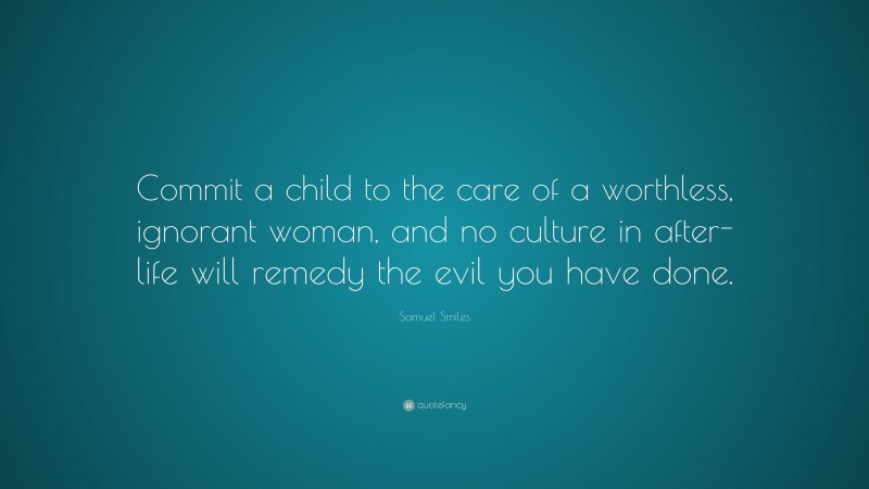 Samuel Smiles Quote: “Commit a child to the care of a worthless, ignorant woman, and no culture in after-life will remedy the evil you have done.”