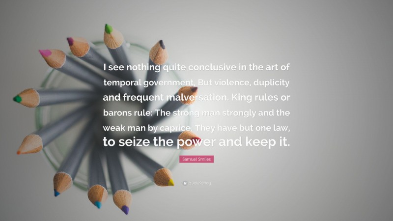 Samuel Smiles Quote: “I see nothing quite conclusive in the art of temporal government, But violence, duplicity and frequent malversation. King rules or barons rule: The strong man strongly and the weak man by caprice. They have but one law, to seize the power and keep it.”