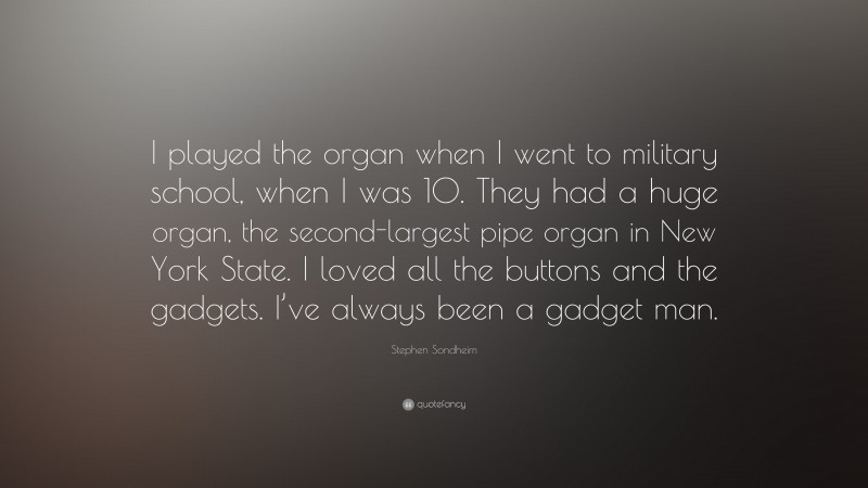 Stephen Sondheim Quote: “I played the organ when I went to military school, when I was 10. They had a huge organ, the second-largest pipe organ in New York State. I loved all the buttons and the gadgets. I’ve always been a gadget man.”