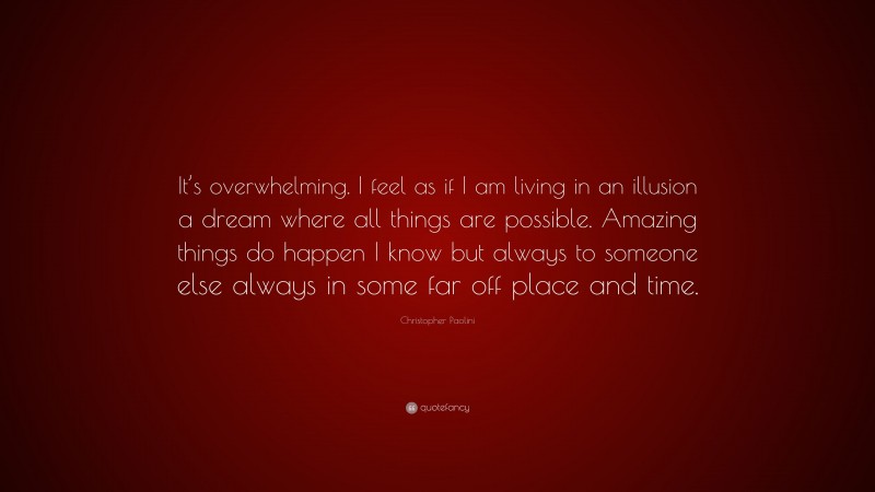 Christopher Paolini Quote: “It’s overwhelming. I feel as if I am living in an illusion a dream where all things are possible. Amazing things do happen I know but always to someone else always in some far off place and time.”